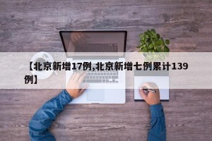 【北京新增17例,北京新增七例累计139例】