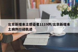 北京新增本土感染者1119例/北京新增本土病例行动轨迹