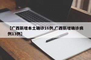 【广西新增本土确诊16例,广西新增确诊病例13例】