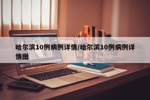 哈尔滨10例病例详情/哈尔滨10例病例详情图