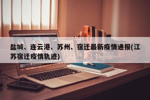 盐城、连云港、苏州、宿迁最新疫情通报(江苏宿迁疫情轨迹)