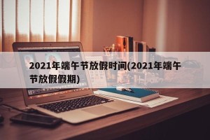 2021年端午节放假时间(2021年端午节放假假期)