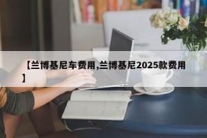 【兰博基尼车费用,兰博基尼2025款费用】