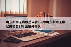 山东新增无症状感染者13例/山东新增无症状感染者1例 系境外输入