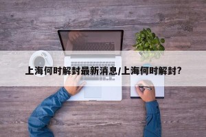 上海何时解封最新消息/上海何时解封?