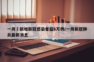 一周內新增新冠感染者超6万例/一周新冠肺炎最新消息