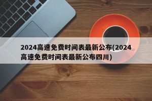 2024高速免费时间表最新公布(2024高速免费时间表最新公布四川)