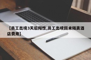 【员工出境3天后阳性,员工出境回来隔离酒店费用】