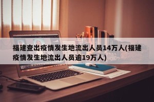 福建查出疫情发生地流出人员14万人(福建疫情发生地流出人员逾19万人)
