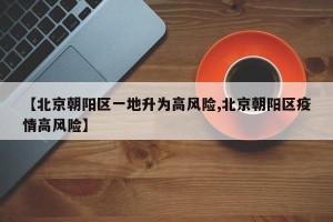 【北京朝阳区一地升为高风险,北京朝阳区疫情高风险】