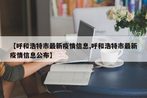 【呼和浩特市最新疫情信息,呼和浩特市最新疫情信息公布】