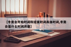 【冬奥会开始时间和结束时间具体时间,冬奥会是什么时间开幕】