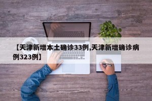 【天津新增本土确诊33例,天津新增确诊病例323例】