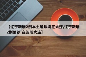 【辽宁新增2例本土确诊均在大连,辽宁新增2例确诊 在沈阳大连】