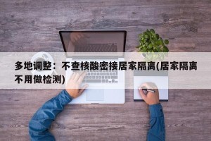 多地调整：不查核酸密接居家隔离(居家隔离不用做检测)