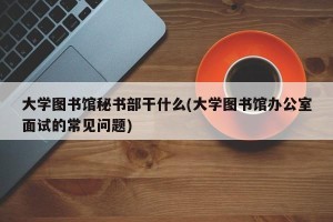 大学图书馆秘书部干什么(大学图书馆办公室面试的常见问题)