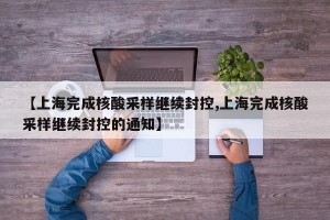 【上海完成核酸采样继续封控,上海完成核酸采样继续封控的通知】