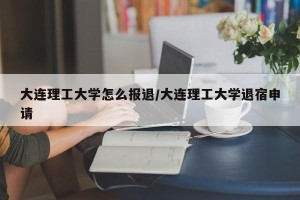 大连理工大学怎么报退/大连理工大学退宿申请