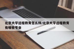 北京大学远程教育怎么样/北京大学远程教育有哪些专业