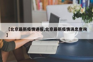 【北京最新疫情通报,北京最新疫情消息查询】