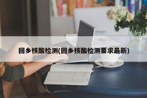 回乡核酸检测(回乡核酸检测要求最新)