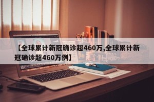 【全球累计新冠确诊超460万,全球累计新冠确诊超460万例】