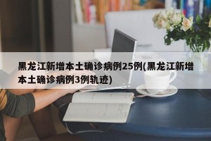 黑龙江新增本土确诊病例25例(黑龙江新增本土确诊病例3例轨迹)