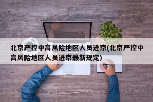 北京严控中高风险地区人员进京(北京严控中高风险地区人员进京最新规定)