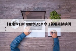 【北京今日新增病例,北京今日新增疑似病例】