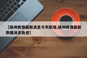 【扬州疫情最新消息今天新增,扬州疫情最新数据消息轨迹】