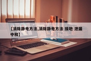 【消除静电方法,消除静电方法 接地 泄漏 中和】