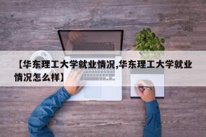【华东理工大学就业情况,华东理工大学就业情况怎么样】