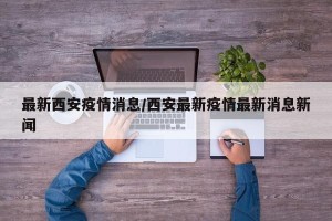 最新西安疫情消息/西安最新疫情最新消息新闻