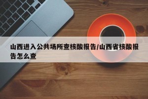 山西进入公共场所查核酸报告/山西省核酸报告怎么查