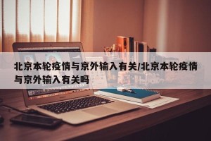 北京本轮疫情与京外输入有关/北京本轮疫情与京外输入有关吗