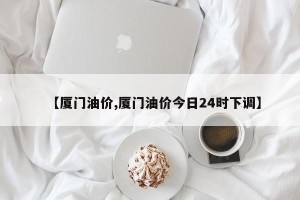 【厦门油价,厦门油价今日24时下调】