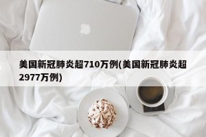 美国新冠肺炎超710万例(美国新冠肺炎超2977万例)