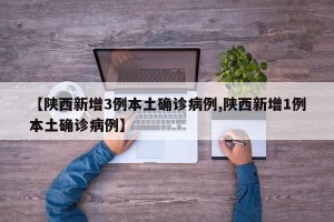 【陕西新增3例本土确诊病例,陕西新增1例本土确诊病例】