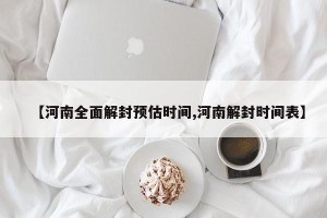 【河南全面解封预估时间,河南解封时间表】