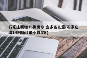石家庄新增35例确诊:含多名儿童(石家庄增14例确诊最小仅3岁)