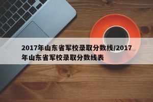 2017年山东省军校录取分数线/2017年山东省军校录取分数线表