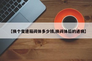 【换个变速箱阀体多少钱,换阀体后的通病】