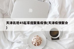 天津出现45起家庭聚集疫情(天津疫情聚会)
