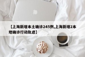 【上海新增本土确诊245例,上海新增2本地确诊行动轨迹】