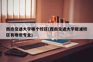 西南交通大学哪个校区(西南交通大学犀浦校区有哪些专业)