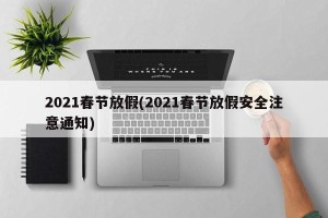 2021春节放假(2021春节放假安全注意通知)