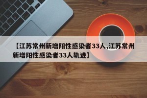 【江苏常州新增阳性感染者33人,江苏常州新增阳性感染者33人轨迹】