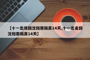 【十一出境回沈阳需隔离14天,十一出省回沈阳需隔离14天】