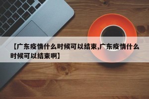 【广东疫情什么时候可以结束,广东疫情什么时候可以结束啊】