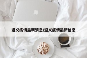 遵义疫情最新消息/遵义疫情最新信息